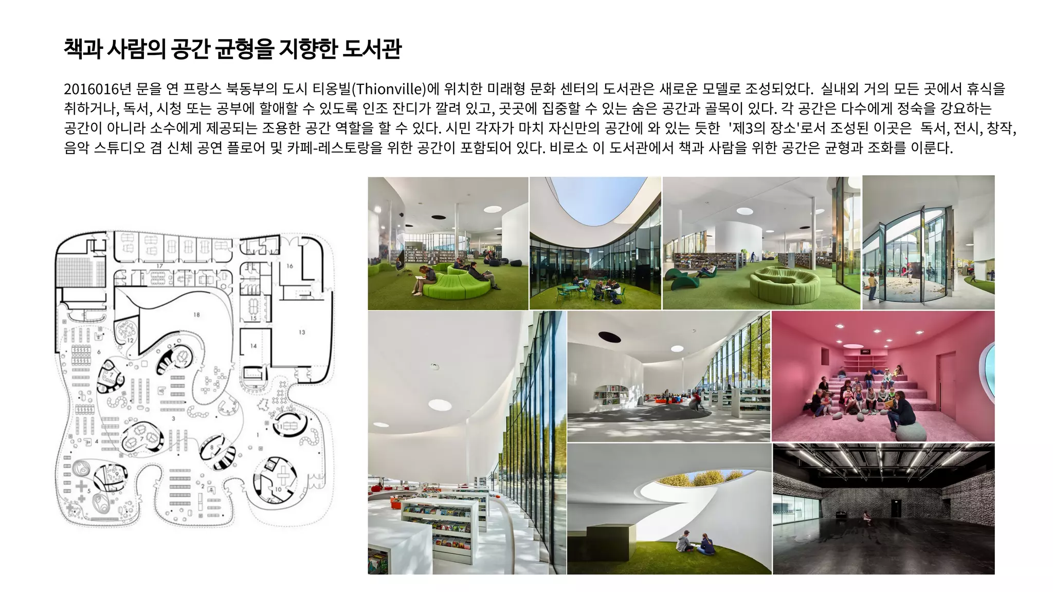 책과 사람의 공간 균형을 지향한 도서관
2016016년 문을 연 프랑스 북동부의 도시 티옹빌(Thionville)에 위치한 미래형 문화 센터의 도서관은 새로운 모델로 조성되었다. 실내외 거의 모든 곳에서 휴식을
취하거나, 독서, 시청 또는 공부에 할애할 수 있도록 인조 잔디가 깔려 있고, 곳곳에 집중할 수 있는 숨은 공간과 골목이 있다. 각 공간은 다수에게 정숙을 강요하는
공간이 아니라 소수에게 제공되는 조용한 공간 역할을 할 수 있다. 시민 각자가 마치 자신만의 공간에 와 있는 듯한 '제3의 장소'로서 조성된 이곳은 독서, 전시, 창작,
음악 스튜디오 겸 신체 공연 플로어 및 카페-레스토랑을 위한 공간이 포함되어 있다. 비로소 이 도서관에서 책과 사람을 위한 공간은 균형과 조화를 이룬다.
 