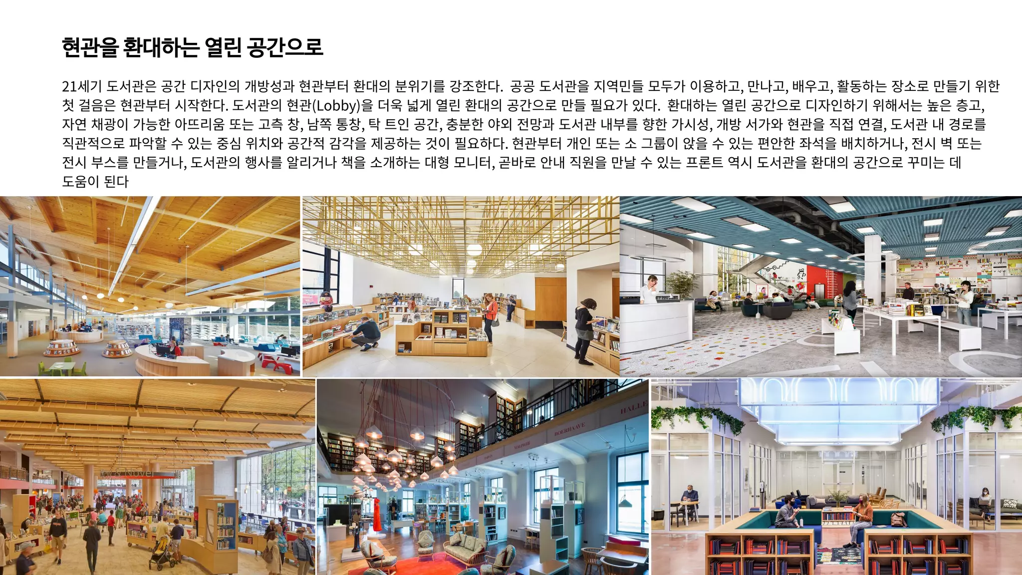 현관을 환대하는 열린 공간으로
21세기 도서관은 공간 디자인의 개방성과 현관부터 환대의 분위기를 강조한다. 공공 도서관을 지역민들 모두가 이용하고, 만나고, 배우고, 활동하는 장소로 만들기 위한
첫 걸음은 현관부터 시작한다. 도서관의 현관(Lobby)을 더욱 넓게 열린 환대의 공간으로 만들 필요가 있다. 환대하는 열린 공간으로 디자인하기 위해서는 높은 층고,
자연 채광이 가능한 아뜨리움 또는 고측 창, 남쪽 통창, 탁 트인 공간, 충분한 야외 전망과 도서관 내부를 향한 가시성, 개방 서가와 현관을 직접 연결, 도서관 내 경로를
직관적으로 파악할 수 있는 중심 위치와 공간적 감각을 제공하는 것이 필요하다. 현관부터 개인 또는 소 그룹이 앉을 수 있는 편안한 좌석을 배치하거나, 전시 벽 또는
전시 부스를 만들거나, 도서관의 행사를 알리거나 책을 소개하는 대형 모니터, 곧바로 안내 직원을 만날 수 있는 프론트 역시 도서관을 환대의 공간으로 꾸미는 데
도움이 된다
 