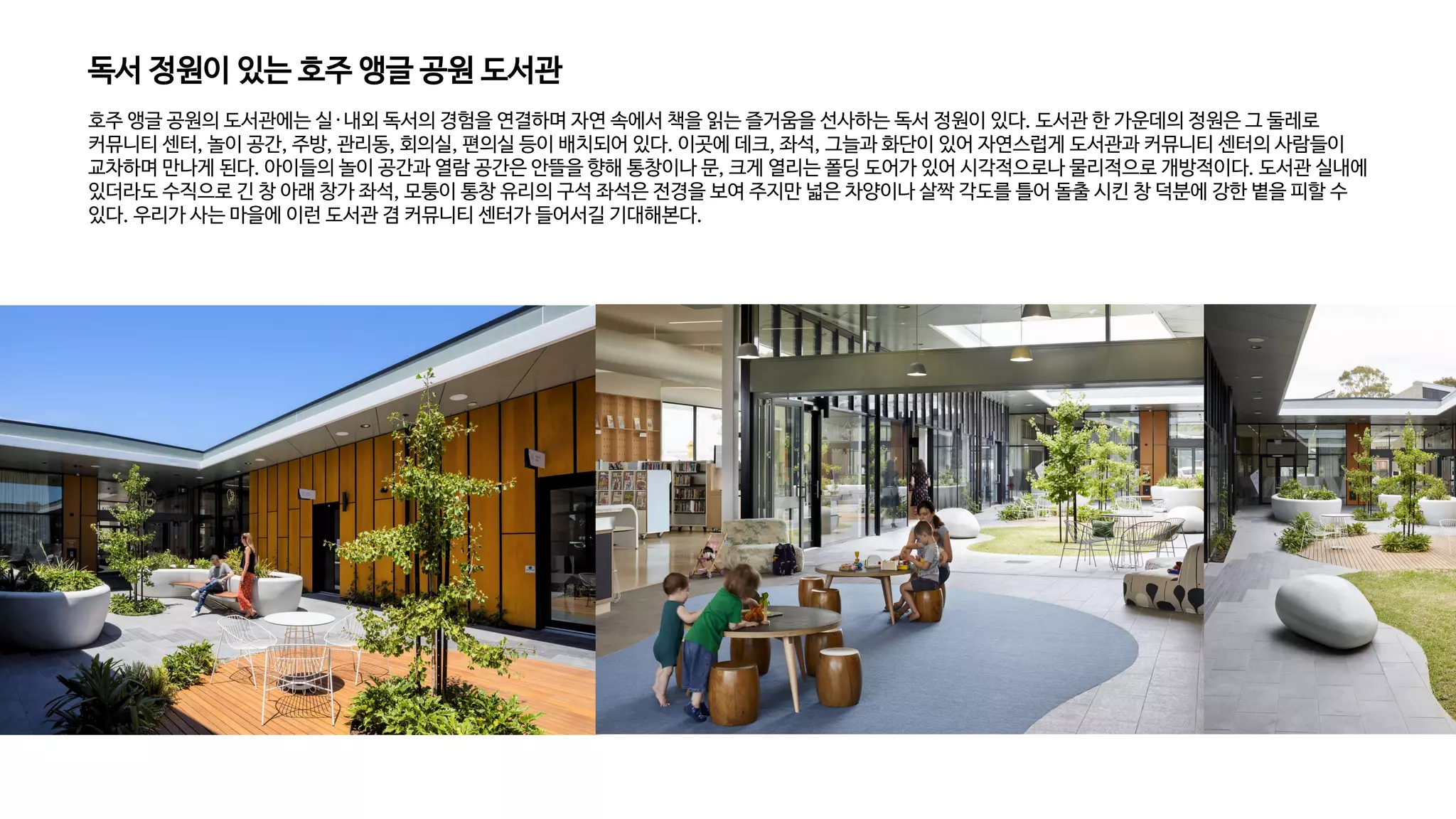 독서 정원이 있는 호주 앵글 공원 도서관
호주 앵글 공원의 도서관에는 실·내외 독서의 경험을 연결하며 자연 속에서 책을 읽는 즐거움을 선사하는 독서 정원이 있다. 도서관 한 가운데의 정원은 그 둘레로
커뮤니티 센터, 놀이 공간, 주방, 관리동, 회의실, 편의실 등이 배치되어 있다. 이곳에 데크, 좌석, 그늘과 화단이 있어 자연스럽게 도서관과 커뮤니티 센터의 사람들이
교차하며 만나게 된다. 아이들의 놀이 공간과 열람 공간은 안뜰을 향해 통창이나 문, 크게 열리는 폴딩 도어가 있어 시각적으로나 물리적으로 개방적이다. 도서관 실내에
있더라도 수직으로 긴 창 아래 창가 좌석, 모퉁이 통창 유리의 구석 좌석은 전경을 보여 주지만 넓은 차양이나 살짝 각도를 틀어 돌출 시킨 창 덕분에 강한 볕을 피할 수
있다. 우리가 사는 마을에 이런 도서관 겸 커뮤니티 센터가 들어서길 기대해본다.
 