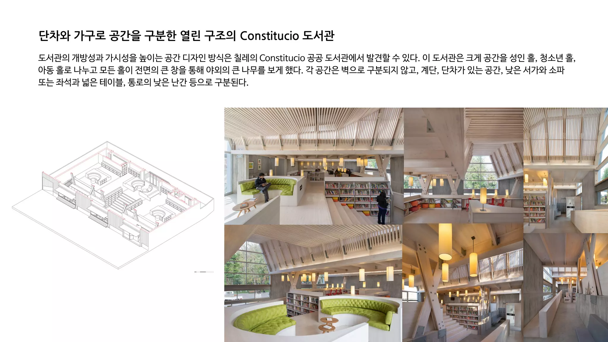 도서관의 개방성과 가시성을 높이는 공간 디자인 방식은 칠레의 Constitucio 공공 도서관에서 발견할 수 있다. 이 도서관은 크게 공간을 성인 홀, 청소년 홀,
아동 홀로 나누고 모든 홀이 전면의 큰 창을 통해 야외의 큰 나무를 보게 했다. 각 공간은 벽으로 구분되지 않고, 계단, 단차가 있는 공간, 낮은 서가와 소파
또는 좌석과 넓은 테이블, 통로의 낮은 난간 등으로 구분된다.
단차와 가구로 공간을 구분한 열린 구조의 Constitucio 도서관
 