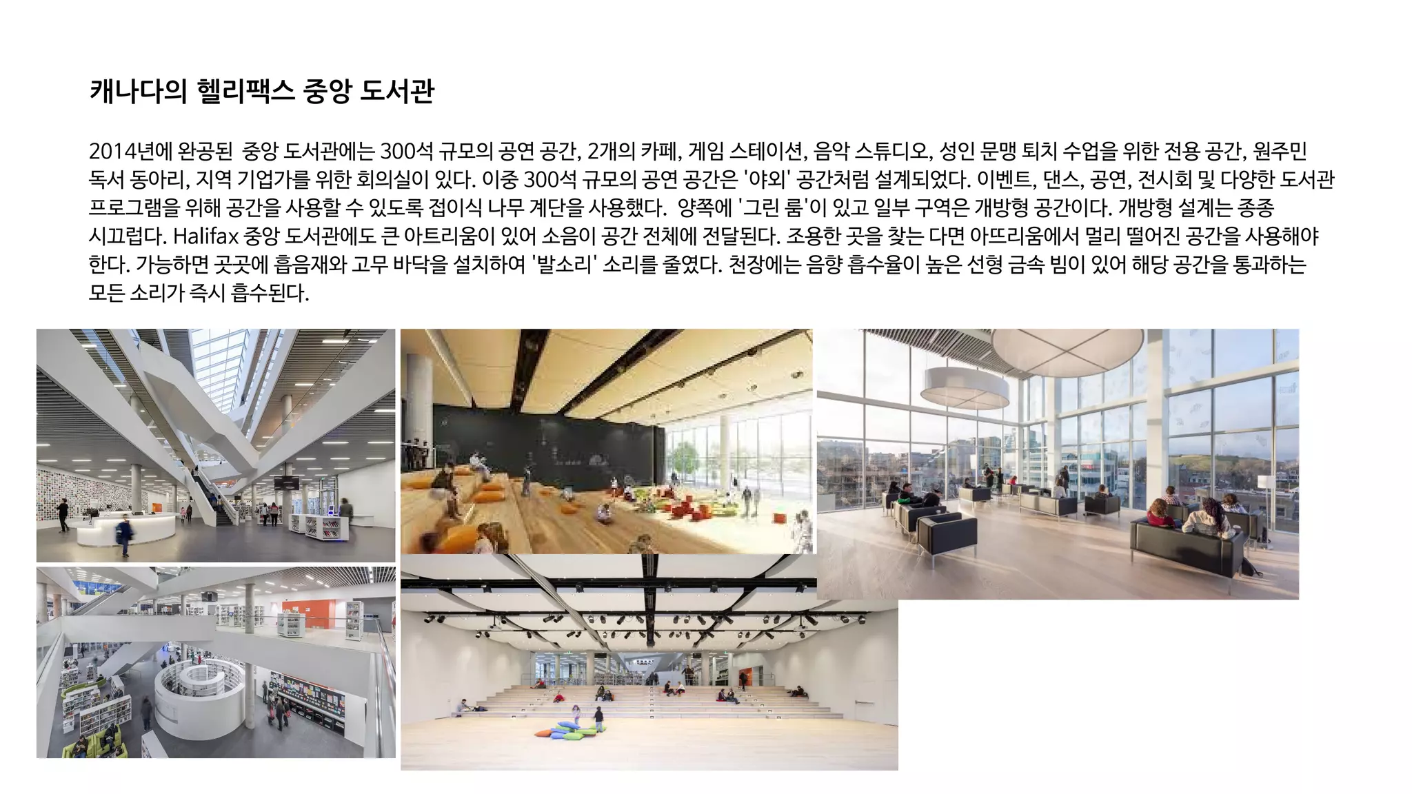 2014년에 완공된 중앙 도서관에는 300석 규모의 공연 공간, 2개의 카페, 게임 스테이션, 음악 스튜디오, 성인 문맹 퇴치 수업을 위한 전용 공간, 원주민
독서 동아리, 지역 기업가를 위한 회의실이 있다. 이중 300석 규모의 공연 공간은 '야외' 공간처럼 설계되었다. 이벤트, 댄스, 공연, 전시회 및 다양한 도서관
프로그램을 위해 공간을 사용할 수 있도록 접이식 나무 계단을 사용했다. 양쪽에 '그린 룸'이 있고 일부 구역은 개방형 공간이다. 개방형 설계는 종종
시끄럽다. Halifax 중앙 도서관에도 큰 아트리움이 있어 소음이 공간 전체에 전달된다. 조용한 곳을 찾는 다면 아뜨리움에서 멀리 떨어진 공간을 사용해야
한다. 가능하면 곳곳에 흡음재와 고무 바닥을 설치하여 '발소리' 소리를 줄였다. 천장에는 음향 흡수율이 높은 선형 금속 빔이 있어 해당 공간을 통과하는
모든 소리가 즉시 흡수된다.
캐나다의 헬리팩스 중앙 도서관
 