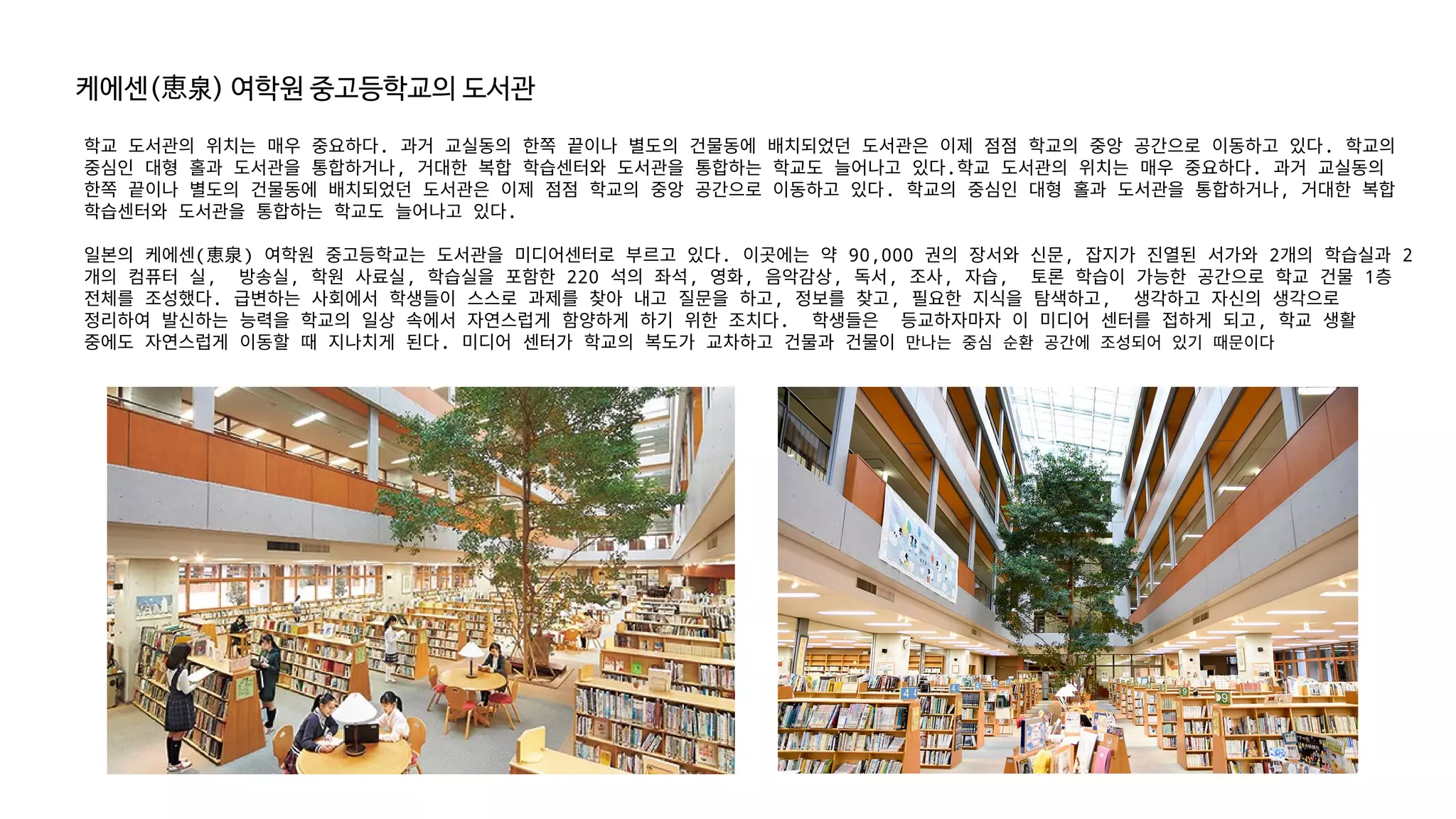 케에센( 泉
恵 ) 여학원 중고등학교의 도서관
학교 도서관의 위치는 매우 중요하다. 과거 교실동의 한쪽 끝이나 별도의 건물동에 배치되었던 도서관은 이제 점점 학교의 중앙 공간으로 이동하고 있다. 학교의
중심인 대형 홀과 도서관을 통합하거나, 거대한 복합 학습센터와 도서관을 통합하는 학교도 늘어나고 있다.학교 도서관의 위치는 매우 중요하다. 과거 교실동의
한쪽 끝이나 별도의 건물동에 배치되었던 도서관은 이제 점점 학교의 중앙 공간으로 이동하고 있다. 학교의 중심인 대형 홀과 도서관을 통합하거나, 거대한 복합
학습센터와 도서관을 통합하는 학교도 늘어나고 있다.
일본의 케에센(恵泉) 여학원 중고등학교는 도서관을 미디어센터로 부르고 있다. 이곳에는 약 90,000 권의 장서와 신문, 잡지가 진열된 서가와 2개의 학습실과 2
개의 컴퓨터 실, 방송실, 학원 사료실, 학습실을 포함한 220 석의 좌석, 영화, 음악감상, 독서, 조사, 자습, 토론 학습이 가능한 공간으로 학교 건물 1층
전체를 조성했다. 급변하는 사회에서 학생들이 스스로 과제를 찾아 내고 질문을 하고, 정보를 찾고, 필요한 지식을 탐색하고, 생각하고 자신의 생각으로
정리하여 발신하는 능력을 학교의 일상 속에서 자연스럽게 함양하게 하기 위한 조치다. 학생들은 등교하자마자 이 미디어 센터를 접하게 되고, 학교 생활
중에도 자연스럽게 이동할 때 지나치게 된다. 미디어 센터가 학교의 복도가 교차하고 건물과 건물이 만나는 중심 순환 공간에 조성되어 있기 때문이다
 