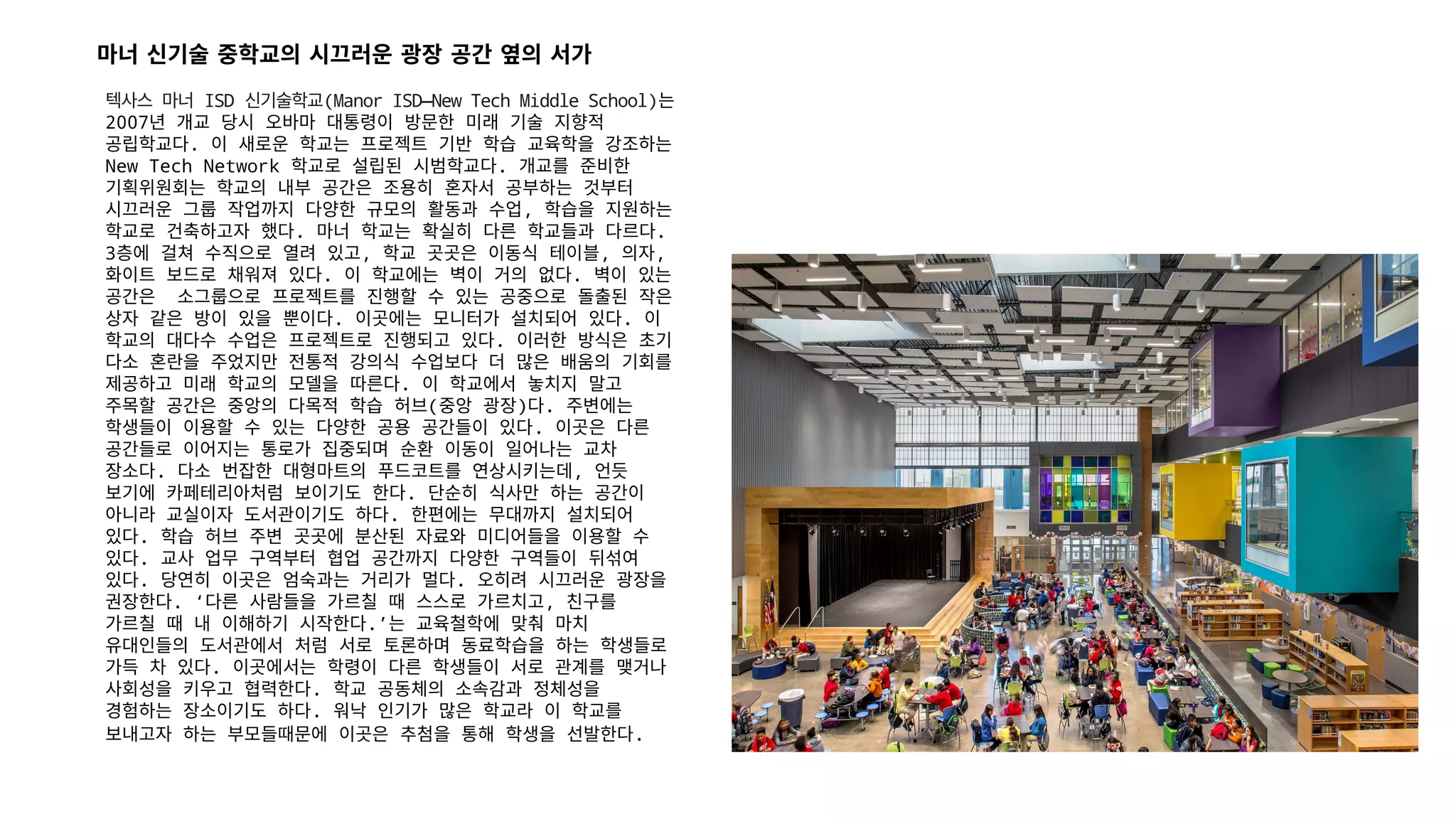텍사스 마너 ISD 신기술학교(Manor ISD—New Tech Middle School)는
2007년 개교 당시 오바마 대통령이 방문한 미래 기술 지향적
공립학교다. 이 새로운 학교는 프로젝트 기반 학습 교육학을 강조하는
New Tech Network 학교로 설립된 시범학교다. 개교를 준비한
기획위원회는 학교의 내부 공간은 조용히 혼자서 공부하는 것부터
시끄러운 그룹 작업까지 다양한 규모의 활동과 수업, 학습을 지원하는
학교로 건축하고자 했다. 마너 학교는 확실히 다른 학교들과 다르다.
3층에 걸쳐 수직으로 열려 있고, 학교 곳곳은 이동식 테이블, 의자,
화이트 보드로 채워져 있다. 이 학교에는 벽이 거의 없다. 벽이 있는
공간은 소그룹으로 프로젝트를 진행할 수 있는 공중으로 돌출된 작은
상자 같은 방이 있을 뿐이다. 이곳에는 모니터가 설치되어 있다. 이
학교의 대다수 수업은 프로젝트로 진행되고 있다. 이러한 방식은 초기
다소 혼란을 주었지만 전통적 강의식 수업보다 더 많은 배움의 기회를
제공하고 미래 학교의 모델을 따른다. 이 학교에서 놓치지 말고
주목할 공간은 중앙의 다목적 학습 허브(중앙 광장)다. 주변에는
학생들이 이용할 수 있는 다양한 공용 공간들이 있다. 이곳은 다른
공간들로 이어지는 통로가 집중되며 순환 이동이 일어나는 교차
장소다. 다소 번잡한 대형마트의 푸드코트를 연상시키는데, 언듯
보기에 카페테리아처럼 보이기도 한다. 단순히 식사만 하는 공간이
아니라 교실이자 도서관이기도 하다. 한편에는 무대까지 설치되어
있다. 학습 허브 주변 곳곳에 분산된 자료와 미디어들을 이용할 수
있다. 교사 업무 구역부터 협업 공간까지 다양한 구역들이 뒤섞여
있다. 당연히 이곳은 엄숙과는 거리가 멀다. 오히려 시끄러운 광장을
권장한다. ‘다른 사람들을 가르칠 때 스스로 가르치고, 친구를
가르칠 때 내 이해하기 시작한다.’는 교육철학에 맞춰 마치
유대인들의 도서관에서 처럼 서로 토론하며 동료학습을 하는 학생들로
가득 차 있다. 이곳에서는 학령이 다른 학생들이 서로 관계를 맺거나
사회성을 키우고 협력한다. 학교 공동체의 소속감과 정체성을
경험하는 장소이기도 하다. 워낙 인기가 많은 학교라 이 학교를
보내고자 하는 부모들때문에 이곳은 추첨을 통해 학생을 선발한다.
마너 신기술 중학교의 시끄러운 광장 공간 옆의 서가
 