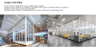 도서실의 시각적 투명성
왜 우리나라 학교의 도서실들은 출입구가 좁거나 내부를 들여다볼 수가 없을까?
사서들의 프라이버시가 중요한가? 아니면 학생들이 도서실의 활동과 책에 호기심을 느끼도록 유혹하고 환대하는 것이 중요한가?
왜 종종 학교 도서실은 채광 조건이 좋지 못한 곳에 배치할까?
자연 채광을 끌어들이고 학생들의 시선과 발걸음을 환대하는 밝고 쾌적하고 투명하게 보이는 도서실을 만들면 어떨까?
 