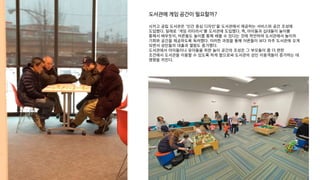 시카고 공립 도서관은 '인간 중심 디자인'을 도서관에서 제공하는 서비스와 공간 조성에
도입했다. ‘ ’
일례로 게임 리터러시 를 도서관에 도입했다. 즉, 아이들과 십대들이 놀이를
통해서 배우듯이, 어른들도 놀이를 통해 배울 수 있다는 것에 착안하여 도서관에서 놀이의
기회와 공간을 제공하도록 독려했다. 이러한 과정을 통해 어른들이 보다 자주 도서관에 오게
되면서 성인들의 대출과 열람도 증가했다.
도서관에서 아이들이나 유아들을 위한 놀이 공간의 조성은 그 부모들이 좀 더 편한
조건에서 도서관을 이용할 수 있도록 하게 함으로써 도서관의 성인 이용객들이 증가하는 데
영향을 끼친다.
도서관에 게임 공간이 필요할까?
 