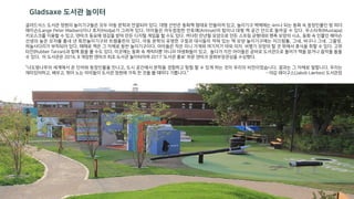글라드삭스 도서관 정원의 놀이기구들은 모두 아동 문학과 연결되어 있다. 대형 선반은 동화책 형태로 만들어져 있고, 놀이기구 벽체에는 4m나 되는 동화 속 등장인물인 랑 피더
매이슨(Lange Peter Madsen)이나 호자(Hodja)가 그려져 있다. 아이들은 어두컴컴한 안토예(Antoye)의 탑이나 대형 책 공간 안으로 들어갈 수 있다. 무스타파(Mustapa)
키오스크를 이용할 수 있고, 덴마크 동요에 영감을 받아 만든 디지털 게임을 할 수도 있다. 커다란 만년필 모양으로 만든 스프링 균형대와 펜촉 모양의 시소, 동화 속 인물인 매이슨
선생의 높은 모자를 흉내 낸 회전놀이기구와 트렘폴린이 있다. 아동 문학의 유명한 구절과 대사들이 적혀 있는 책 모양 놀이기구에는 미끄럼틀, 그네, 바구니 그네, 그물망,
하늘사다리가 부착되어 있다. 때때로 책은 그 자체로 등반 놀이기구이다. 아이들은 작은 미니 가게와 여기저기 야외 의자, 비행기 모양의 탈 것 위에서 휴식을 취할 수 있다. 고무
타잔(Rubber Tarzan)과 함께 몸을 풀 수도 있다. 이곳에는 동화 속 캐릭터뿐 아니라 야생화들이 있고, 놀다가 지친 아이들은 곧바로 도서관으로 들어가 책을 읽거나 음악을 들을
수 있다. 이 도서관은 2016. 8 개장한 덴마크 최초 도서관 놀이터이며 2017 ‘도서관 홍보’ 부문 덴마크 문화부장관상을 수상했다.
“너도밤나무의 세계에서 온 단어와 등장인물을 만나고, 도시 공간에서 문학을 경험하고 탐험 할 수 있게 하는 것이 우리의 비전이었습니다. 결과는 그 자체로 말합니다. 우리는
재미있어하고, 배우고, 뛰어 노는 아이들이 도서관 정원에 가득 찬 것을 볼 때마다 기쁩니다.” – 야갑 레이구스(Jakob Lærkes) 도서관장
Gladsaxe 도서관 놀이터
 