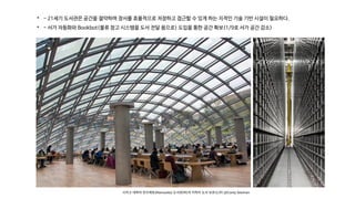 시카고 대학의 만수에토(Mansueto) 도서관(좌)과 지하의 도서 보관소(우) @Corey Seeman

- 21세기 도서관은 공간을 절약하며 장서를 효율적으로 저장하고 접근할 수 있게 하는 지적인 기술 기반 시설이 필요하다.

- 서가 자동화와 Bookbot(물류 창고 시스템을 도서 전달 용으로) 도입을 통한 공간 확보(1/9로 서가 공간 감소)
 