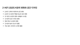✣ 21세기 교육의 아젠다와 공간 변화
✣ 21세기 도서관의 역할(기능)과 공간 변화
✣ 또 다른 도서관의 변화 사례들과 시사점
✣ 도서관의 공간 디자인 방향
✣ 현대 학교 도서관의 변화
✣ 도서관과 놀이 요소의 결합
✣ 주요 참조 사이트의 소개와 활용
21세기 공공도서관의 변화와 공간 디자인
 