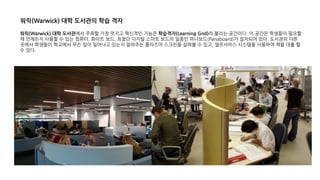 워릭(Warwick) 대학 도서관에서 주목할 가장 멋지고 혁신적인 기능은 학습격자(Learning Grid)라 불리는 공간이다. 이 공간은 학생들이 필요할
때 언제든지 사용할 수 있는 컴퓨터, 화이트 보드, 최첨단 디지털 스마트 보드의 일종인 파나보드(Panaboard)가 설치되어 있다. 도서관의 다른
곳에서 학생들이 학교에서 무슨 일이 일어나고 있는지 알려주는 플라즈마 스크린을 살펴볼 수 있고, 셀프서비스 시스템을 사용하여 책을 대출 할
수 있다.
워릭(Warwick) 대학 도서관의 학습 격자
 