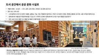 도서 공간에서 공공 문화 시설로

역할의 변화 : 도서관 → 전시, 공연, 강연, 행사, 컨퍼런스 등 문화 공간으로

참조 또는 고려 사안

- 고대 알렉산드리아 도서관은 식물원, 실험실, 거실, 식당, 박물관의 일부였고, 카네기 도서관은 수영장, 목욕탕, 볼링장, 당구장, 소총 사격장과 함께 조성.

- 문화센터와 차별성은 어떻게 확보할 수 있는가? 지역적 조건에서 문화센터와 도서관 기능의 통합은 필요한가?

- 취미, 놀이 프로그램은 도서 열람 및 대출 인구를 확대할 수 있는가?
무사시노 예술대학 도서관은 학교의 미술관과 연결되어 있기 때문에 공부 중에 잠시 갤러리에 다녀올 수 있다. 일종의 예술 전시관이 결합된
도서관이라 할 수 있다. 학생들은 건물 곳곳에 잇는 수많은 터치 스크린과 모니터, 온라인 카탈로그, 교수와 다른 학생들이 추천한 도서와 추천
사이트 목록 등을 활용할 수 있다.
무사시노 대학 도서관의 중앙 학습 계단 서가는 자연스럽게 전시장으로 연결된다.
 