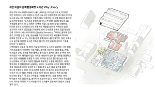 작은 마을의 문화행정복합 도서관 Viby Library
덴마크의 비비 쉬랜드(VIBY SJÆLLAND)는 2021년 인구 4,727명인
작은 지역이다. 비비 쉬랜드는 인근 대도시인 코펜하겐과 로스킬드의 위성
도시로 대도시에 직장을 둔 이들의 베드 타운이다. 이곳에 2021년 들어선
도서관의 명칭은 '도서관과 문화의 집'이다. 연 건평 400평 정도의 2층
건축물에 들어선 이 도서관은 '지역의 거실', '집 밖의 집'을 지향한다.
이러한 은유는 도서관이 단지 전통적인 역할을 넘어서 지역민의 일상
공간이자 사회적 공간임을 드러낸다. 비비 도서관과 문화의 집을 담당한
건축 디자이너 사스키아 파이노(Saskia Peinow)는 “우리는 음악과 연극
공간, 다양한 연령, 성별, 관심사를 가진 도시의 모든 시민들이 지식과
문화에 접근할 수 있는 장소를 갖춘 문화 하우스를 만들었다. 많은 교류와
사교 공간을 마련한 도서관 건축은 활기찬 지역 공동체 센터의 기초를
만든다.”고 말한다.
지역민들의 새로운 '집 밖의 거실'로서 비비 도서관의 1층에는 시민 행정
서비스(일종의 주민센터 지점 역할), 로비를 대신하는 중앙 통로, 카페,
워크샵과 강연, 공연을 위한 플렉스 룸이 있다. 플렉스 룸의 큰 여러 개의
유리문은 야외 테이블이 있는 야외로 개방되어 있어 실·내외를 연결하고
보다 많은 사람들을 수용할 수 있다. 이러한 공간은 접근성 높은 마을
도서관에서 시민들의 다양한 활동과 역동적인 교류를 촉진한다. 1층은
행정센터 겸 문화센터로 사용하는 셈이다. 도서관의 서가와 열람 영역은
주로 2층에 배치되어 있지만 1~2 층을 층고 높은 중공 공간을 통해
하나로 연결하고 있다. 이 도서관의 특징은 각 공간이 문과 벽으로 닫힌
구조가 아니라 열린 개방형 구조로 되어 있다는 점이다. 작은 입구를
대신하는 통로가 각 공간 구역들을 구분할 뿐이다. 건물 밖에는 야외
테이블과 작은 광장과 숲, 놀이터가 조성되어 있다. 비비 지역의 주민들은
이러 저러한 이유로 이 도서관을 자주 드라들며 공동체의 경험과 교류를
쌓아 간다.
 