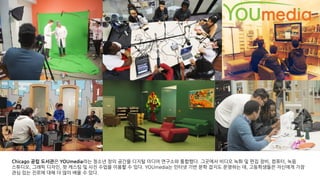 Chicago 공립 도서관은 YOUmedia라는 청소년 창의 공간을 디지털 미디어 연구소와 통합했다. 그곳에서 비디오 녹화 및 편집 장비, 컴퓨터, 녹음
스튜디오, 그래픽 디자인, 팟 캐스팅 및 사진 수업을 이용할 수 있다. YOUmedia는 인터넷 기반 문학 잡지도 운영하는 데, 고등학생들은 자신에게 가장
관심 있는 진로에 대해 더 많이 배울 수 있다.
 
