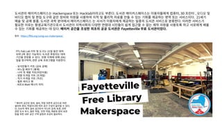 도서관의 메이커스페이스는 Hackerspace 또는 Hacklab이라고도 부른다. 도서관 메이커스페이스는 이용자들에게 컴퓨터, 3D 프린터 , 오디오 및
비디오 캡처 및 편집 도구와 같은 장비와 자원을 사용하여 지적 및 물리적 자료를 만들 수 있는 기회를 제공하는 영역 또는 서비스이다. 21세기
예술 및 공예 용품. 도서관 과학 분야에서 메이커스페이스 는 사서가 이용자에게 제공하는 일종의 도서관 서비스로 분류한다. 이러한 서비스가
필요한 이유는 평생교육기관으로서 도서관이 지역사회의 다양한 연령대 시민들이 쉽게 접근할 수 없는 제작 자원을 사용토록 하고 서로에게 배울
수 있는 기회를 제공하는 데 있다. 메이커 공간을 조성한 최초의 공공 도서관은 Fayetteville 무료 도서관이었다.
참조 : https://fflib.org/using-our-makerspace/
FFL Fab Lab 키트 및 도구는 21일 동안 대여
되며 2회 갱신 가능하다. 도서관 후원자는 대여
기간을 연장할 수 있다. 반환 지체에 대해 20¢/
일을 청구하며, 관련 교육 프로그램을 지원한다.
- 보석만들기 키트 (금속 공예)
- 바느질 배우기 (봉제)
- 나의 첫 재봉 키트(어린이용)
- 양말 뜨개질 키트 (뜨개질)
- 직기 뜨개질 키트 (직조)
- 윌튼 케이크 팬
- Kill-A-Watt 에너지 미터
* 메이커 공간은 장비, 설비, 작업 의존적 공간으로 어떤
설비와 장비, 작업이냐에 따라 공간 구성이 달라질 수 있다.
단, 단순히 제작 설비 공간만이 아니라 검색, 토론, 관련
관련 도서 부스, 일반 작업, 안전 작업, 재료와 장비 보관
등을 위한 내부 공간 구역 설정과 조성이 필요하다.
 