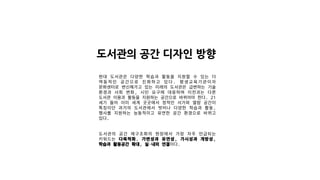 도서관의 공간 디자인 방향
현대 도서관은 다양한 학습과 활동을 지원할 수 있는 더
역동적인 공간으로 진화하고 있다. 평생교육기관이자
문화센터로 변신해가고 있는 미래의 도서관은 급변하는 기술
환경과 사회 변화, 시민 요구에 대응하며 이전과는 다른
도서관 이용과 활동을 지원하는 공간으로 바뀌어야 한다. 21
세기 들어 이미 세계 곳곳에서 정적인 서가와 열람 공간이
특징이던 과거의 도서관에서 벗어나 다양한 학습과 활동,
행사를 지원하는 능동적이고 유연한 공간 환경으로 바뀌고
있다.
도서관의 공간 재구조화의 현장에서 가장 자주 언급되는
키워드는 다목적화, 가변성과 유연성, 가시성과 개방성,
학습과 활동공간 확대, 실·내외 연결이다.
 