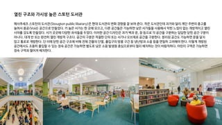 매사추세츠 스토턴의 도서관(Stougton public libarary)은 현대 도서관의 변화 경향을 잘 보여 준다. 작은 도서관인데 과거와 달리 계단 주변의 층고를
높여서 중공(Void) 공간으로 만들었다. 키 높은 서가는 한 곳에 모으고, 다른 공간들은 가능하면 낮은 서가들을 사용해서 막힌 느낌이 없는 개방적이고 열린
시야를 갖도록 만들었다. 서가 곳곳에 다양한 좌석들을 두었다. 이러한 공간 디자인은 과거 벽과 문, 창 등으로 각 공간을 구분하는 답답한 닫힌 공간 구분이
아니다. 대개 반 또는 완전히 열린 개방적 구조다. 공간의 구분은 적절한 단차 또는 서가나 오브제로 공간을 구분한다. 분리된 공간도 가능하면 문을 달지
않고 통로로 개방한다. 단 이때 닫힌 공간 구조에 비해 전체 건물의 단열, 출입구의 방풍 구간 등 냉난방과 소음 등을 면밀히 고려해야 한다. 이렇게 개방된
공간에서도 조용히 몰입할 수 있는 정숙 공간은 가능하면 별도로 낮은 소음 발생원 중심으로부터 멀리 배치하는 것이 바람직하다. 어린이 구역은 가능하면
정숙 구역과 떨어져 배치한다.
열린 구조와 가시성 높은 스토턴 도서관
 