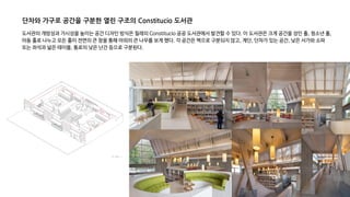 도서관의 개방성과 가시성을 높이는 공간 디자인 방식은 칠레의 Constitucio 공공 도서관에서 발견할 수 있다. 이 도서관은 크게 공간을 성인 홀, 청소년 홀,
아동 홀로 나누고 모든 홀이 전면의 큰 창을 통해 야외의 큰 나무를 보게 했다. 각 공간은 벽으로 구분되지 않고, 계단, 단차가 있는 공간, 낮은 서가와 소파
또는 좌석과 넓은 테이블, 통로의 낮은 난간 등으로 구분된다.
단차와 가구로 공간을 구분한 열린 구조의 Constitucio 도서관
 