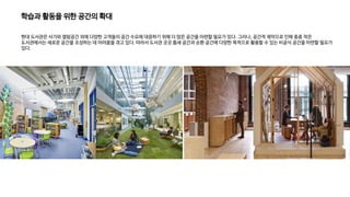 학습과 활동을 위한 공간의 확대
현대 도서관은 서가와 열람공간 외에 다양한 고객들의 공간 수요에 대응하기 위해 더 많은 공간을 마련할 필요가 있다. 그러나, 공간적 제약으로 인해 종종 작은
도서관에서는 새로운 공간을 조성하는 데 어려움을 겪고 있다. 따라서 도서관 곳곳 틈새 공간과 순환 공간에 다양한 목적으로 활용할 수 있는 비공식 공간을 마련할 필요가
있다.
 