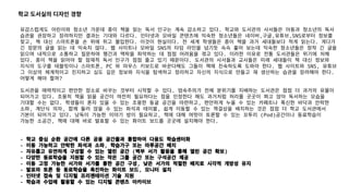 유감스럽게도 어린이와 청소년 가운데 종이 책을 읽는 독서 인구는 계속 감소하고 있다. 학교와 도서관의 사서들은 아동과 청소년의 독서
습관을 권장하고 장려하지만 결과는 기대와 다르다. 인터넷과 모바일 콘텐츠에 익숙한 청소년들은 네이버,구글,유튜브,SNS로부터 정보를
찾고, 책 대신 스마트폰을 손 위에 쥐고 몰입한다. 이것이 현실이다. 전 세계 학생들은 종이 책을 과거 세대들보다 적게 읽는다. 게다가
긴 장문의 글을 읽는 데 익숙치 않다. 웹 사이트나 모바일 SNS의 타임 라인을 넘기듯 슥슥 훑어 보는데 익숙한 청소년들은 정작 긴 글을
읽으며 내적으로 소통하고 질문하며 행간과 맥락을 파악하는 데 점점 어려움을 겪고 있다. 이러한 이유로 전통 도서관들은 위기에 처해
있다. 종이 책을 읽어야 할 잠재적 독서 인구가 점점 줄고 있기 때문이다. 도서관의 사서들과 교사들은 미래 세대들이 책 대신 정보와
지식의 도구를 테블릿이나 스마트폰, PC 와 마우스 키보드로 바꾼다해도 그들이 책에 친숙하도록 도와야 한다. 웹 사이트와 SNS, 유튜브
그 이상의 체계적이고 진지하고 심도 깊은 정보와 지식을 탐색하고 정리하고 자신의 지식으로 만들고 재 생산하는 습관을 장려해야 한다.
어떻게 해야 할까?
도서관을 매력적이고 편안한 장소로 바꾸는 것부터 시작할 수 있다. 엄숙주의가 전체 분위기를 지배하는 도서관은 점점 더 과거의 유물이
되어가고 있다. 조용히 책을 읽을 공간이 여전히 필요하다는 점을 인정한다 해도 과거처럼 허리를 곳곳이 펴고 앉아 독서하는 모습을
기대할 수는 없다. 학생들이 혼자 있을 수 있는 조용한 동굴 공간을 마련하고, 편안하게 누울 수 있는 카페트나 푹신한 바닥과 안락한
소파, 계단식 의자, 함께 둘러 앉을 수 있는 좌석과 테이블, 쉽게 이동할 수 있는 책걸상을 배치하는 것은 점점 더 학교 도서관에서
기본이 되어가고 있다. 낭독이 가능한 이야기 방이 필요하고, 책에 대해 여럿이 토론할 수 있는 꼬투리 (Pod)공간이나 동료학습이
가능한 소공간, 책에 대해 바로 발표할 수 있는 화이트 보드를 곳곳에 설치해야 한다.
- 학교 중심 순환 공간에 다른 공용 공간들과 통합하여 다용도 학습센터화
- 이동 가능하고 안락한 좌석과 소파, 학습가구 또는 마루공간 배치
- 자유롭고 유연하게 구성할 수 있는 열린 공간 (벽부 서가 활용을 통해 열린 공간 확보)
- 다양한 동료학습을 지원할 수 있는 작은 그룹 공간 또는 구석공간 제공
- 이동 고정 가능한 서가와 서가를 통한 공간 구성, 낮은 서가의 적절한 배치로 시각적 개방성 유지
- 발표와 토론 등 동료학습을 촉진하는 화이트 보드, 모니터 설치
- 인터넷 접속 및 디지털 프리젠테이션 기술 지원
- 학습과 수업에 활용할 수 있는 디지털 콘텐츠 아카이브
학교 도서실의 디자인 경향
 