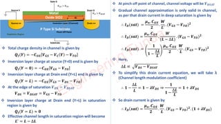 ❖ Total charge density in channel is given by
𝑸𝑰(𝒀) = −𝑪𝑶𝑿 𝑽𝑮𝑺 − 𝑽𝑪 𝒀 − 𝑽𝑻𝑶
❖ Inversion layer charge at source (Y=0) end is given by
𝑸𝑰(𝒀 = 𝟎) = −𝑪𝑶𝑿 𝑽𝑮𝑺 − 𝑽𝑻𝑶
❖ Inversion layer charge at Drain end (Y=L) end is given by
𝑸𝑰(𝒀 = 𝑳) = −𝑪𝑶𝑿 𝑽𝑮𝑺 − 𝑽𝑫𝑺 − 𝑽𝑻𝑶
❖ At the edge of saturation 𝑽𝑫𝑺 = 𝑽𝑫𝑺𝑨𝑻
𝑽𝑫𝑺 = 𝑽𝑫𝑺𝑨𝑻 = 𝑽𝑮𝑺 − 𝑽𝑻𝑶
❖ Inversion layer charge at Drain end (Y=L) in saturation
region is given by
𝑸𝑰(𝒀 = 𝑳) ≈ 𝟎
❖ Effective channel length in saturation region will become
𝑳′ = 𝑳 − ∆𝑳
❖ At pinch off point of channel, channel voltage will be 𝑽𝑫𝑺𝑨𝑻
❖ Gradual channel approximation is only valid in channel,
as per that drain current in deep saturation is given by
∴ 𝑰𝑫(𝒔𝒂𝒕) =
𝝁𝒏. 𝑪𝑶𝑿
𝟐
.
𝑾
𝑳′
. (𝑽𝑮𝑺 − 𝑽𝑻𝑶)𝟐
∴ 𝑰𝑫(𝒔𝒂𝒕) =
𝝁𝒏. 𝑪𝑶𝑿
𝟐
.
𝑾
(𝑳 − ∆𝑳)
. (𝑽𝑮𝑺 − 𝑽𝑻𝑶)𝟐
∴ 𝑰𝑫(𝒔𝒂𝒕) =
𝟏
𝟏 −
∆𝑳
𝑳
𝝁𝒏. 𝑪𝑶𝑿
𝟐
.
𝑾
𝑳
. (𝑽𝑮𝑺 − 𝑽𝑻𝑶)𝟐
❖ Here,
∆𝑳 ∝ 𝑽𝑫𝑺 − 𝑽𝑫𝑺𝑨𝑻
❖ To simplify this drain current equation, we will take λ
(Channel length modulation coefficient)
∴ 𝟏 −
∆𝑳
𝑳
= 𝟏 − 𝝀𝑽𝑫𝑺 ⇒
𝟏
𝟏 −
∆𝑳
𝑳
= 𝟏 + 𝝀𝑽𝑫𝑺
❖ So drain current is given by
∴ 𝑰𝑫 𝒔𝒂𝒕 =
𝝁𝒏. 𝑪𝑶𝑿
𝟐
.
𝑾
𝑳
. 𝑽𝑮𝑺 − 𝑽𝑻𝑶
𝟐. (𝟏 + 𝝀𝑽𝑫𝑺)
Engineering Funda
 