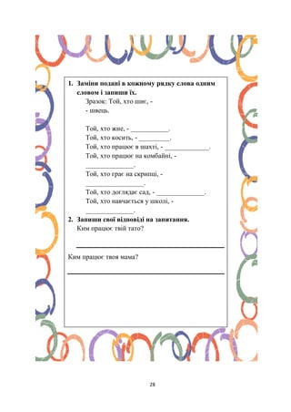 28
1. Заміни подані в кожному рядку слова одним
словом і запиши їх.
Зразок: Той, хто шиє, -
- швець.
Той, хто жне, - ___________.
Той, хто косить, - _________.
Той, хто працює в шахті, - _____________.
Той, хто працює на комбайні, -
______________.
Той, хто грає на скрипці, -
_________________.
Той, хто доглядає сад, - ______________.
Той, хто навчається у школі, -
______________.
2. Запиши свої відповіді на запитання.
Ким працює твій тато?
Ким працює твоя мама?
 