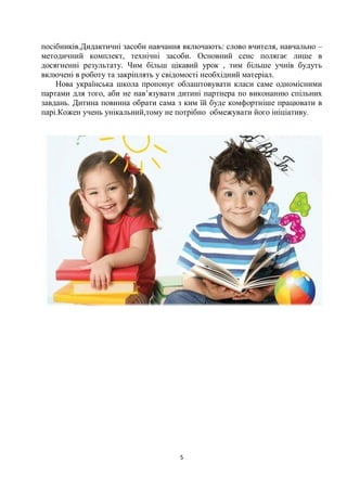 5
посібників.Дидактичні засоби навчання включають: слово вчителя, навчально –
методичний комплект, технічні засоби. Основний сенс полягає лише в
досягненні результату. Чим більш цікавий урок , тим більше учнів будуть
включені в роботу та закріплять у свідомості необхідний матеріал.
Нова українська школа пропонує облаштовувати класи саме одномісними
партами для того, аби не нав’язувати дитині партнера по виконанню спільних
завдань. Дитина повинна обрати сама з ким їй буде комфортніше працювати в
парі.Кожен учень унікальний,тому не потрібно обмежувати його ініціативу.
 