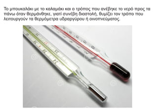 Το μπουκαλάκι με το καλαμάκι και ο τρόπος που ανέβηκε το νερό προς τα
πάνω όταν θερμάνθηκε, γιατί συνέβη διαστολή, θυμίζει τον τρόπο που
λειτουργούν τα θερμόμετρα υδραργύρου ή οινοπνεύματος.
 