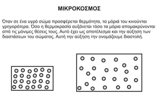 ΜΙΚΡΟΚΟΣΜΟΣ
Όταν σε ένα υγρό σώμα προσφέρεται θερμότητα, τα μόριά του κινούνται
γρηγορότερα. Όσο η θερμοκρασία αυξάνεται τόσο τα μόρια απομακρύνονται
από τις μόνιμες θέσεις τους. Αυτό έχει ως αποτέλεσμα και την αύξηση των
διαστάσεων του σώματος. Αυτή την αύξηση την ονομάζουμε διαστολή.
 