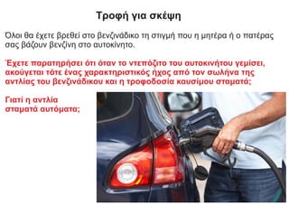 Τροφή για σκέψη
Όλοι θα έχετε βρεθεί στο βενζινάδικο τη στιγμή που η μητέρα ή ο πατέρας
σας βάζουν βενζίνη στο αυτοκίνητο.
Έχετε παρατηρήσει ότι όταν το ντεπόζιτο του αυτοκινήτου γεμίσει,
ακούγεται τότε ένας χαρακτηριστικός ήχος από τον σωλήνα της
αντλίας του βενζινάδικου και η τροφοδοσία καυσίμου σταματά;
Γιατί η αντλία
σταματά αυτόματα;
 