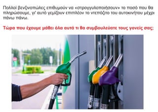 Πολλοί βενζινοπώλες επιθυμούν να «στρογγυλοποιήσουν» το ποσό που θα
πληρώσουμε, γι' αυτό γεμίζουν επιπλέον το ντεπόζιτο του αυτοκινήτου μέχρι
πάνω πάνω.
Τώρα που έχουμε μάθει όλα αυτά τι θα συμβουλεύατε τους γονείς σας;
 