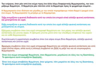 Όταν ένα σώμα απορροφά θερμότητα, όταν θερμαίνεται, μεγαλώνει σε όλες του τις διαστάσεις.
Το φαινόμενο αυτό ονομάζεται διαστολή .
Όταν ένα σώμα αποβάλλει θερμότητα, όταν ψύχεται, τότε μικραίνει σε όλες του τις διαστάσεις.
Το φαινόμενο αυτό ονομάζεται συστολή.
Την ενέργεια, όταν ρέει από ένα σώμα προς ένα άλλο λόγω διαφορετικής θερμοκρασίας, την ονο-
μάζουμε θερμότητα . Η θερμότητα ρέει πάντοτε από τα θερμότερα προς τα ψυχρότερα σώματα .
Η θερμοκρασία είναι ιδιότητα και μέγεθος με την οποία περιγράφουμε πόσο θερμό ή ψυχρό είναι
ένα σώμα. Τη θερμοκρασία τη μετράμε με τα θερμόμετρα.
Τήξη ονομάζεται η φυσική διαδικασία κατά την οποία ένα στερεό υλικό αλλάζει φυσική κατάσταση
και μετατρέπεται σε υγρό.
Πήξη ονομάζεται η φυσική διαδικασία κατά την οποία ένα υγρό αλλάζει φυσική κατάσταση και
μετατρέπεται σε στερεό.
Εξάτμιση συμβαίνει όταν ένα υγρό απορροφά θερμότητα και ένα μέρος του αλλάζει φυσική
κατάσταση και γίνεται αέριο. Η εξάτμιση γίνεται μόνο από την ελεύθερη επιφάνεια του υγρού
και σε κάθε θερμοκρασία.
Συμπύκνωση ή υγροποίηση συμβαίνει όταν ένα αέριο σώμα δίνει θερμότητα, αλλάζει φυσική
κατάσταση και γίνεται υγρό.
Βρασμός συμβαίνει όταν ένα υγρό απορροφά θερμότητα και αλλάζει φυσική κατάσταση και από
υγρό γίνεται αέριο, αλλά αυτή η αλλαγή συμβαίνει σε ΟΛΗ τη μάζα του και σε συγκεκριμένη
θερμοκρασία.
 