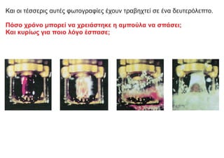 Και οι τέσσερις αυτές φωτογραφίες έχουν τραβηχτεί σε ένα δευτερόλεπτο.
Πόσο χρόνο μπορεί να χρειάστηκε η αμπούλα να σπάσει;
Και κυρίως για ποιο λόγο έσπασε;
 