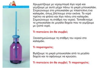 Χρωματίζουμε με νερομπογιά λίγο νερό και
γεμίζουμε με αυτό μέχρι πάνω το μικρό μπουκαλάκι.
Στερεώνουμε στο μπουκαλάκι με πλαστελίνη ένα
καλαμάκι, όπως βλέπουμε στην εικόνα. Το νερό
πρέπει να φτάνει και λίγο πάνω στο καλαμάκι.
Σημειώνουμε τη στάθμη του νερού. Τοποθετούμε
το μπουκαλάκι σε μεγάλο δοχείο που το γεμίζουμε
με ζεστό νερό.
Τι πιστεύετε ότι θα συμβεί;
Ξανασημειώνουμε τη στάθμη του νερού στο
καλαμάκι.
Τι παρατηρείτε;
Βγάζουμε το μικρό μπουκαλάκι από το μεγάλο
δοχείο και το αφήνουμε να κρυώσει.
Τι πιστεύετε ότι θα συμβεί; Τι παρατηρείτε;
 