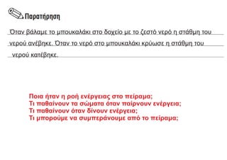 Όταν βάλαμε το μπουκαλάκι στο δοχείο με το ζεστό νερό η στάθμη του
νερού ανέβηκε. Όταν το νερό στο μπουκαλάκι κρύωσε η στάθμη του
νερού κατέβηκε.
Ποια ήταν η ροή ενέργειας στο πείραμα;
Τι παθαίνουν τα σώματα όταν παίρνουν ενέργεια;
Τι παθαίνουν όταν δίνουν ενέργεια;
Τι μπορούμε να συμπεράνουμε από το πείραμα;
 