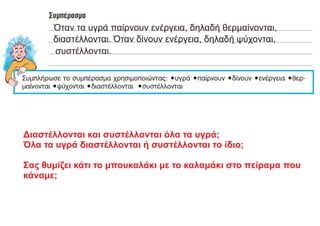 Όταν τα υγρά παίρνουν ενέργεια, δηλαδή θερμαίνονται,
διαστέλλονται. Όταν δίνουν ενέργεια, δηλαδή ψύχονται,
συστέλλονται.
Διαστέλλονται και συστέλλονται όλα τα υγρά;
Όλα τα υγρά διαστέλλονται ή συστέλλονται το ίδιο;
Σας θυμίζει κάτι το μπουκαλάκι με το καλαμάκι στο πείραμα που
κάναμε;
 