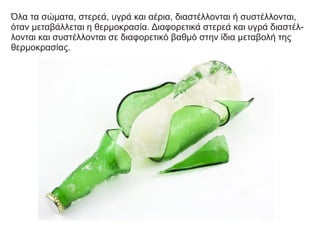 Όλα τα σώματα, στερεά, υγρά και αέρια, διαστέλλονται ή συστέλλονται,
όταν μεταβάλλεται η θερμοκρασία. Διαφορετικά στερεά και υγρά διαστέλ-
λονται και συστέλλονται σε διαφορετικό βαθμό στην ίδια μεταβολή της
θερμοκρασίας.
 