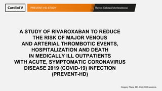 Rayco Cabeza Montesdeoca
PREVENT-HD STUDY
Gregory Plaza, MD AHA 2022 sessions
A STUDY OF RIVAROXABAN TO REDUCE
THE RISK OF MAJOR VENOUS
AND ARTERIAL THROMBOTIC EVENTS,
HOSPITALIZATION AND DEATH
IN MEDICALLY ILL OUTPATIENTS
WITH ACUTE, SYMPTOMATIC CORONAVIRUS
DISEASE 2019 (COVID-19) INFECTION
(PREVENT-HD)
 