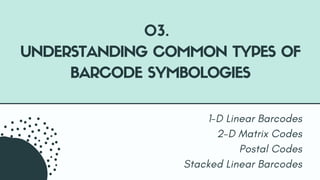 1-D Linear Barcodes
2-D Matrix Codes
Postal Codes
Stacked Linear Barcodes
03.
UNDERSTANDING COMMON TYPES OF
BARCODE SYMBOL...