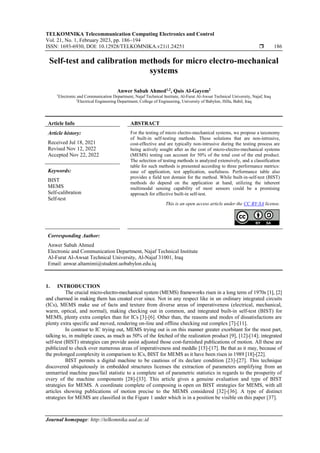 TELKOMNIKA Telecommunication Computing Electronics and Control
Vol. 21, No. 1, February 2023, pp. 186~194
ISSN: 1693-6930, DOI: 10.12928/TELKOMNIKA.v21i1.24251  186
Journal homepage: http://telkomnika.uad.ac.id
Self-test and calibration methods for micro electro-mechanical
systems
Anwer Sabah Ahmed1,2
, Qais Al-Gayem2
1
Electronic and Communication Department, Najaf Technical Institute, Al-Furat Al-Awsat Technical University, Najaf, Iraq
2
Electrical Engineering Department, College of Engineering, University of Babylon, Hilla, Babil, Iraq
Article Info ABSTRACT
Article history:
Received Jul 18, 2021
Revised Nov 12, 2022
Accepted Nov 22, 2022
For the testing of micro electro-mechanical systems, we propose a taxonomy
of built-in self-testing methods. These solutions that are non-intrusive,
cost-effective and are typically non-intrusive during the testing process are
being actively sought after as the cost of micro-electro-mechanical systems
(MEMS) testing can account for 50% of the total cost of the end product.
The selection of testing methods is analyzed extensively, and a classification
table for such methods is presented according to three performance metrics:
ease of application, test application, usefulness. Performance table also
provides a field test domain for the method. While built-in-self-test (BIST)
methods do depend on the application at hand, utilizing the inherent
multimodal sensing capability of most sensors could be a promising
approach for effective built-in self-test.
Keywords:
BIST
MEMS
Self-calibration
Self-test
This is an open access article under the CC BY-SA license.
Corresponding Author:
Anwer Sabah Ahmed
Electronic and Communication Department, Najaf Technical Institute
Al-Furat Al-Awsat Technical University, Al-Najaf 31001, Iraq
Email: anwar.altamimi@student.uobabylon.edu.iq
1. INTRODUCTION
The crucial micro-electro-mechanical system (MEMS) frameworks risen in a long term of 1970s [1], [2]
and charmed in making them has created ever since. Not in any respect like in un ordinary integrated circuits
(ICs), MEMS make use of facts and texture from diverse areas of imperativeness (electrical, mechanical,
warm, optical, and normal), making checking out in common, and integrated built-in self-test (BIST) for
MEMS, plenty extra complex than for ICs [3]-[6]. Other than, the reasons and modes of dissatisfactions are
plenty extra specific and moved, rendering on-line and offline checking out complex [7]-[11].
In contrast to IC trying out, MEMS trying out is on this manner greater exorbitant for the most part,
talking to, in multiple cases, as much as 50% of the fetched of the realization product [9], [12]-[14]; integrated
self-test (BIST) strategies can provide assist adjusted those cost-furnished publications of motion. All these are
publicized to check over numerous areas of imperativeness and meddle [15]-[17]. Be that as it may, because of
the prolonged complexity in comparison to ICs, BIST for MEMS as it have been risen in 1989 [18]-[22].
BIST permits a digital machine to be cautious of its declare condition [23]-[27]. This technique
discovered ubiquitously in embedded structures licenses the extraction of parameters amplifying from an
unmarried machine pass/fail statistic to a complete set of parametric statistics in regards to the prosperity of
every of the machine components [28]-[33]. This article gives a genuine evaluation and type of BIST
strategies for MEMS. A coordinate complete of composing is open on BIST strategies for MEMS, with all
articles showing publications of motion precise to the MEMS considered [32]-[36]. A type of distinct
strategies for MEMS are classified in the Figure 1 under which is in a position be visible on this paper [37].
 