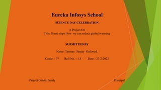 Eureka Infosys School
SCIENCE DAY CELEBRATION
A Project On
Title: Some steps How we can reduce global warming
SUBMITTED BY
Name: Tanmay Sanjay Gaikwad.
Grade: - 7th Roll No.: - 13 Date: -27-2-2022
Project Guide: family Principal
 