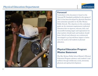 Physical Education Department
4
Foreword
Curriculum in this document is based on the
National PE Standards published in the spring of
2013. It has been developed by physical educators
and curriculum specialists in the Des Moines
Public Schools. The objectives in this curriculum
guide are the minimum requirements in physical
education that set rigorous, relevant, clear, and
measurable learning targets and expectations for
what teachers should teach and students should
learn. Schools and educators are continuously
encouraged to go beyond these targets to better
serve the needs of all students in physical
education.
Physical Education Program
Mission Statement
The Des Moines Public School District’s Physical
Education Program enhances each student’s total
wellness through intellectual, social, emotional,
physical, and spiritual development.
 