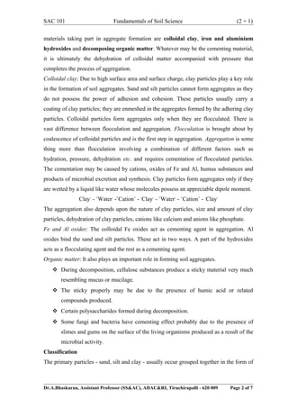 SAC 101 Fundamentals of Soil Science (2 + 1)
materials taking part in aggregate formation are colloidal clay, iron and aluminium
hydroxides and decomposing organic matter. Whatever may be the cementing material,
it is ultimately the dehydration of colloidal matter accompanied with pressure that
completes the process of aggregation.
Colloidal clay: Due to high surface area and surface charge, clay particles play a key role
in the formation of soil aggregates. Sand and silt particles cannot form aggregates as they
do not possess the power of adhesion and cohesion. These particles usually carry a
coating of clay particles; they are enmeshed in the aggregates formed by the adhering clay
particles. Colloidal particles form aggregates only when they are flocculated. There is
vast difference between flocculation and aggregation. Flocculation is brought about by
coalescence of colloidal particles and is the first step in aggregation. Aggregation is some
thing more than flocculation involving a combination of different factors such as
hydration, pressure, dehydration etc. and requires cementation of flocculated particles.
The cementation may be caused by cations, oxides of Fe and Al, humus substances and
products of microbial excretion and synthesis. Clay particles form aggregates only if they
are wetted by a liquid like water whose molecules possess an appreciable dipole moment.
Clay-
- +
Water-
-+
Cation+
- -
Clay-
- +
Water-
- +
Cation+
- -
Clay-
The aggregation also depends upon the nature of clay particles, size and amount of clay
particles, dehydration of clay particles, cations like calcium and anions like phosphate.
Fe and Al oxides: The colloidal Fe oxides act as cementing agent in aggregation. Al
oxides bind the sand and silt particles. These act in two ways. A part of the hydroxides
acts as a flocculating agent and the rest as a cementing agent.
Organic matter: It also plays an important role in forming soil aggregates.
 During decomposition, cellulose substances produce a sticky material very much
resembling mucus or mucilage.
 The sticky properly may be due to the presence of humic acid or related
compounds produced.
 Certain polysaccharides formed during decomposition.
 Some fungi and bacteria have cementing effect probably due to the presence of
slimes and gums on the surface of the living organisms produced as a result of the
microbial activity.
Classification
The primary particles - sand, silt and clay - usually occur grouped together in the form of
Dr.A.Bhaskaran, Assistant Professor (SS&AC), ADAC&RI, Tiruchirapalli - 620 009 Page 2 of 7
 