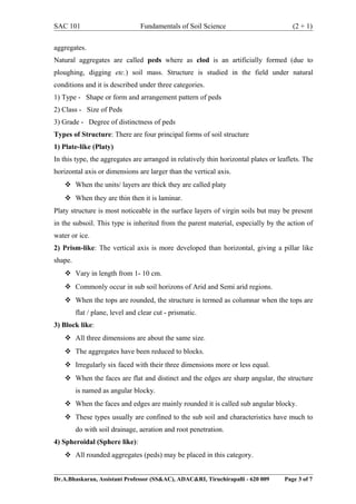 SAC 101 Fundamentals of Soil Science (2 + 1)
aggregates.
Natural aggregates are called peds where as clod is an artificially formed (due to
ploughing, digging etc.) soil mass. Structure is studied in the field under natural
conditions and it is described under three categories.
1) Type - Shape or form and arrangement pattern of peds
2) Class - Size of Peds
3) Grade - Degree of distinctness of peds
Types of Structure: There are four principal forms of soil structure
1) Plate-like (Platy)
In this type, the aggregates are arranged in relatively thin horizontal plates or leaflets. The
horizontal axis or dimensions are larger than the vertical axis.
 When the units/ layers are thick they are called platy
 When they are thin then it is laminar.
Platy structure is most noticeable in the surface layers of virgin soils but may be present
in the subsoil. This type is inherited from the parent material, especially by the action of
water or ice.
2) Prism-like: The vertical axis is more developed than horizontal, giving a pillar like
shape.
 Vary in length from 1- 10 cm.
 Commonly occur in sub soil horizons of Arid and Semi arid regions.
 When the tops are rounded, the structure is termed as columnar when the tops are
flat / plane, level and clear cut - prismatic.
3) Block like:
 All three dimensions are about the same size.
 The aggregates have been reduced to blocks.
 Irregularly six faced with their three dimensions more or less equal.
 When the faces are flat and distinct and the edges are sharp angular, the structure
is named as angular blocky.
 When the faces and edges are mainly rounded it is called sub angular blocky.
 These types usually are confined to the sub soil and characteristics have much to
do with soil drainage, aeration and root penetration.
4) Spheroidal (Sphere like):
 All rounded aggregates (peds) may be placed in this category.
Dr.A.Bhaskaran, Assistant Professor (SS&AC), ADAC&RI, Tiruchirapalli - 620 009 Page 3 of 7
 