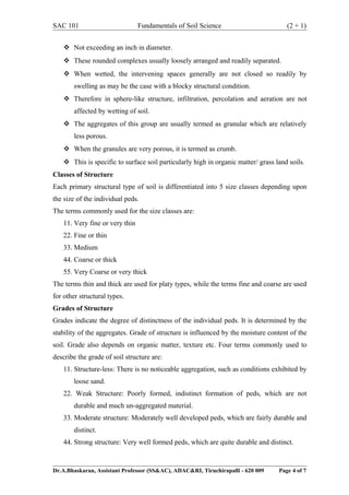 SAC 101 Fundamentals of Soil Science (2 + 1)
 Not exceeding an inch in diameter.
 These rounded complexes usually loosely arranged and readily separated.
 When wetted, the intervening spaces generally are not closed so readily by
swelling as may be the case with a blocky structural condition.
 Therefore in sphere-like structure, infiltration, percolation and aeration are not
affected by wetting of soil.
 The aggregates of this group are usually termed as granular which are relatively
less porous.
 When the granules are very porous, it is termed as crumb.
 This is specific to surface soil particularly high in organic matter/ grass land soils.
Classes of Structure
Each primary structural type of soil is differentiated into 5 size classes depending upon
the size of the individual peds.
The terms commonly used for the size classes are:
11. Very fine or very thin
22. Fine or thin
33. Medium
44. Coarse or thick
55. Very Coarse or very thick
The terms thin and thick are used for platy types, while the terms fine and coarse are used
for other structural types.
Grades of Structure
Grades indicate the degree of distinctness of the individual peds. It is determined by the
stability of the aggregates. Grade of structure is influenced by the moisture content of the
soil. Grade also depends on organic matter, texture etc. Four terms commonly used to
describe the grade of soil structure are:
11. Structure-less: There is no noticeable aggregation, such as conditions exhibited by
loose sand.
22. Weak Structure: Poorly formed, indistinct formation of peds, which are not
durable and much un-aggregated material.
33. Moderate structure: Moderately well developed peds, which are fairly durable and
distinct.
44. Strong structure: Very well formed peds, which are quite durable and distinct.
Dr.A.Bhaskaran, Assistant Professor (SS&AC), ADAC&RI, Tiruchirapalli - 620 009 Page 4 of 7
 