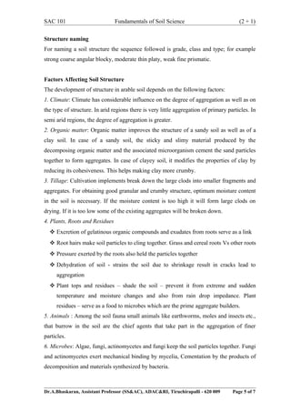 SAC 101 Fundamentals of Soil Science (2 + 1)
Structure naming
For naming a soil structure the sequence followed is grade, class and type; for example
strong coarse angular blocky, moderate thin platy, weak fine prismatic.
Factors Affecting Soil Structure
The development of structure in arable soil depends on the following factors:
1. Climate: Climate has considerable influence on the degree of aggregation as well as on
the type of structure. In arid regions there is very little aggregation of primary particles. In
semi arid regions, the degree of aggregation is greater.
2. Organic matter: Organic matter improves the structure of a sandy soil as well as of a
clay soil. In case of a sandy soil, the sticky and slimy material produced by the
decomposing organic matter and the associated microorganism cement the sand particles
together to form aggregates. In case of clayey soil, it modifies the properties of clay by
reducing its cohesiveness. This helps making clay more crumby.
3. Tillage: Cultivation implements break down the large clods into smaller fragments and
aggregates. For obtaining good granular and crumby structure, optimum moisture content
in the soil is necessary. If the moisture content is too high it will form large clods on
drying. If it is too low some of the existing aggregates will be broken down.
4. Plants, Roots and Residues
 Excretion of gelatinous organic compounds and exudates from roots serve as a link
 Root hairs make soil particles to cling together. Grass and cereal roots Vs other roots
 Pressure exerted by the roots also held the particles together
 Dehydration of soil - strains the soil due to shrinkage result in cracks lead to
aggregation
 Plant tops and residues – shade the soil – prevent it from extreme and sudden
temperature and moisture changes and also from rain drop impedance. Plant
residues – serve as a food to microbes which are the prime aggregate builders.
5. Animals : Among the soil fauna small animals like earthworms, moles and insects etc.,
that burrow in the soil are the chief agents that take part in the aggregation of finer
particles.
6. Microbes: Algae, fungi, actinomycetes and fungi keep the soil particles together. Fungi
and actinomycetes exert mechanical binding by mycelia, Cementation by the products of
decomposition and materials synthesized by bacteria.
Dr.A.Bhaskaran, Assistant Professor (SS&AC), ADAC&RI, Tiruchirapalli - 620 009 Page 5 of 7
 