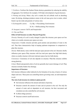 SAC 101 Fundamentals of Soil Science (2 + 1)
7. Fertilizers: Fertilizer like Sodium Nitrate destroys granulation by reducing the stability
of aggregates. Few fertilizers for example, CAN help in development of good structures.
8. Wetting and drying: When a dry soil is wetted, the soil colloids swell on absorbing
water. On drying, shrinkage produces strains in the soil mass gives rise to cracks, which
break it up into clods and granules of various sizes.
9. Exchangeable cations: Ca, Mg → Flocculating; Good structure
H, Na → Deflocculating; Poor structure
10. Inorganic cements: CaCO3 and Sesquioxides
11. Clay and Water
Effect of Soil Structure on other Physical Properties
Porosity: Porosity of a soil is easily changed. In plate like structure, pore spaces are less
where as in crumby structure pore spaces are more.
Temperature: Crumby structure provides good aeration and percolation of water in the
soil. Thus these characteristics help in keeping optimum temperature in comparison to
plate like structure.
Density: Bulk density varies with the total pore space present in the soil. Structure chiefly
influences pore spaces Platy structure with less total pore spaces has high bulk density
where as crumby structure with more total pore spaces has low bulk density.
Consistence: Consistence of soil also depends on structure. Plate-like structure exhibits
strong plasticity.
Colour: Bluish and greenish colors of soil are generally due to poor drainage of soil. Platy
structure normally hinders free drainage.
Importance of Structure
Soil structure influences rather indirectly by the formation of an array of pores of various
shapes and sizes. These pores are controlling factors governing water, air and temperature
in soil.
The role of soil structure in relation to plant growth
 Soil structure influences the amount and nature of porosity.
 Structure controls the amount of water and air present in the soil. Not only the
amount of water and air dependent on soil structure, but their movement and
circulation are also controlled by soil structure.
 It affects tillage practices.
 Structure controls runoff and erosion.
Dr.A.Bhaskaran, Assistant Professor (SS&AC), ADAC&RI, Tiruchirapalli - 620 009 Page 6 of 7
 