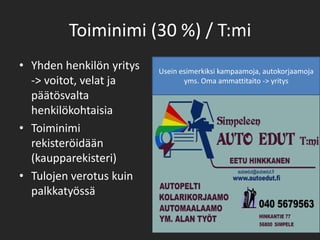 Toiminimi (30 %) / T:miYhden henkilön yritys    -> voitot, velat ja päätösvalta henkilökohtaisiaToiminimi rekisteröidään (kaupparekisteri)Tulojen verotus kuin palkkatyössäUsein esimerkiksi kampaamoja, autokorjaamoja yms. Oma ammattitaito -> yritys