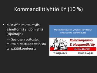 Kommandiittiyhtiö KY (10 %)Kuin AY:n mutta myös äänettömiä yhtiömiehiä (sijoittajia)	 -> Saa osan voitosta, mutta ei vastuuta veloista tai päätöksenteostaMonet keskisuuret yritykset tarvitsevat ulkopuolista lisärahoitusta