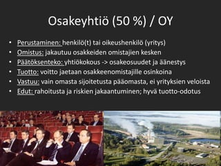 Osakeyhtiö (50 %) / OYPerustaminen: henkilö(t) tai oikeushenkilö (yritys)Omistus: jakautuu osakkeiden omistajien keskenPäätöksenteko: yhtiökokous -> osakeosuudet ja äänestysTuotto: voitto jaetaan osakkeenomistajille osinkoina Vastuu: vain omasta sijoitetusta pääomasta, ei yrityksien veloistaEdut: rahoitusta ja riskien jakaantuminen; hyvä tuotto-odotus