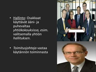 Hallinto: Osakkaat käyttävät ääni- ja puhevaltaa yhtiökokouksissa, esim. valitsemalla yhtiön hallituksen.   Toimitusjohtaja vastaa käytännön toiminnasta