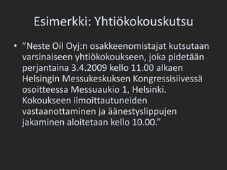 Esimerkki: Yhtiökokouskutsu”Neste Oil Oyj:n osakkeenomistajat kutsutaan varsinaiseen yhtiökokoukseen, joka pidetään perjantaina 3.4.2009 kello 11.00 alkaen Helsingin Messukeskuksen Kongressisiivessä osoitteessa Messuaukio 1, Helsinki. Kokoukseen ilmoittautuneiden vastaanottaminen ja äänestyslippujen jakaminen aloitetaan kello 10.00.”